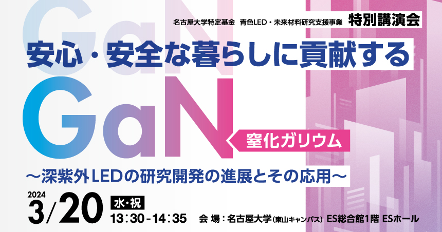 名古屋大学特定基金 青色LED・未来材料研究支援事業 特別講演会 
    安心・安全な暮らしに貢献するGaN（窒化ガリウム） ～深紫外LEDの研究開発の進展とその応用～